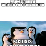 Warlords trying to justify their atrocities | WARLORDS: I BELIEVE VIOLENCE IS PART OF HUMAN NATURE; PACIFISTS: | image tagged in funny memes | made w/ Imgflip meme maker