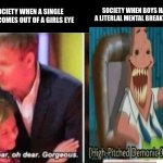 credit to friend | SOCIETY WHEN BOYS HAVE A LITERLAL MENTAL BREAKDOWN; SOCIETY WHEN A SINGLE TEAR COMES OUT OF A GIRLS EYE; LAUGHING | image tagged in oh dear oh dear gorgeous | made w/ Imgflip meme maker