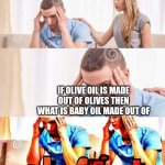 Oh no | IF OLIVE OIL IS MADE OUT OF OLIVES THEN WHAT IS BABY OIL MADE OUT OF | image tagged in oh frick,oh no | made w/ Imgflip meme maker