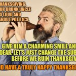 Drunk uncle at thanksgiving | THIS THANKSGIVING,
 WHEN YOUR DRUNK UNCLE 
GETS LOUD AND STUPID ABOUT POLITICS, GIVE HIM A CHARMING SMILE AND SAY
 "DEAR, LET'S JUST CHANGE THE SUBJECT 
BEFORE WE RUIN THANKSGIVING."; AND HAVE A TRULY HAPPY THANKSGIVING! | image tagged in thanksgiving,drunk uncle,family drama | made w/ Imgflip meme maker