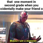 im so sorry.... | that  one moment in second grade when you accidentally make your friend cry | image tagged in maybe i am a monster | made w/ Imgflip meme maker