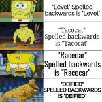 palindromes. | "A" spelled backwards is "A"; "Mom" spelled backwards is "Mom"; "Level" Spelled backwards is "Level"; "Tacocat" Spelled backwards is "Tacocat"; "Racecar" Spelled backwards is "Racecar"; "DEIFIED" SPELLED BACKWARDS IS "DEIFIED"; "REDIVIDER" SPELLED BACKWARDS IS "REDIVIDER"; "SIAPPUAKIVIKAUPPIAS" SPELLED BACKWARDS IS "SIAPPUAKIVIKAUPPIAS" | image tagged in spongebob strong,palindrome,words,spongebob,backwards | made w/ Imgflip meme maker