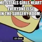 Whoopsies! | ME: STEALS GIRLS HEART*; EVERYONE ELSE IN THE SURGERY ROOM: | image tagged in oh dear meme,whoops,uh oh,oh dear | made w/ Imgflip meme maker