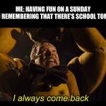 I always come back | ME: HAVING FUN ON A SUNDAY



MY BRAIN REMEMBERING THAT THERE’S SCHOOL TOMORROW: | image tagged in i always come back,purple guy,relatable,weekend,fnaf | made w/ Imgflip meme maker
