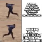 cheese | ME RUNNING TO THE FRIDGE TO CRAM SOME CHEESE IN MY MOUTH BECAUSE THE WEIRD CEREAL I ATE EARLIER HAD A HORRIBLE AFTERTASTE; ME RUNNING BACK TO MY COMPUTER TO MAKE THIS MEME WHILE EATING THE CHEESE | image tagged in naruto runner drake | made w/ Imgflip meme maker