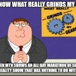 You know what really grinds my gears | YOU KNOW WHAT REALLY GRINDS MY GEARS; WHEN MTV SHOWS AN ALL DAY MARATHON OF SOME STUPID REALITY SHOW THAT HAS NOTHING TO DO WITH MUSIC. | image tagged in you know what really grinds my gears | made w/ Imgflip meme maker