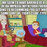 The first rule is | WE SEEM TO HAVE ARRIVED AT A BIT OF AN IMPASSE WITH YOUR THERAPY. I’M GOING TO RECOMMEND YOU GET INVOLVED WITH SOME SORT OF “FIGHT CLUB” TYPE CULT. | image tagged in american dad,memes,psychology,fight club,bad advice,dr penguin | made w/ Imgflip meme maker