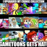 HAHAHA I HOPE GAMETOONS GETS HATED I HAVE 23 THUMBNAILS ON MY CRINGE COMPLATION | I UPGRADED MY CRINGE COLLECTION; I HOPE GAMETOONS GETS HATED AGAIN | image tagged in gametoons,cringe collection,upgraded | made w/ Imgflip meme maker