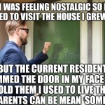 man knocking on door | I WAS FEELING NOSTALGIC SO I DECIDED TO VISIT THE HOUSE I GREW UP IN; BUT THE CURRENT RESIDENTS SLAMMED THE DOOR IN MY FACE WHEN I TOLD THEM I USED TO LIVE THERE.
MY PARENTS CAN BE MEAN  SOMETIMES | image tagged in man knocking on door | made w/ Imgflip meme maker