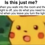 Is this just me? | Is this just me? When you walk into the room and the light is off, you do what you need to do and when you leave you turn the light on: | image tagged in mild shock pikachu | made w/ Imgflip meme maker
