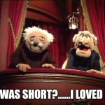 Statler and Waldorf | IT WAS SHORT?......I LOVED IT! | image tagged in statler and waldorf | made w/ Imgflip meme maker