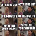 Joey Learns French: Misheard Lyrics Edition 2 | GOT A LONG LIST; GOT A LONG LIST; OF EX-LOVERS; OF EX-LOVERS; THEY’LL TELL YOU I’M INSANE; THEY’LL TELL YOU I’M INSANE; ALL THE LONELY STARBUCKS LOVERS, THEY’LL TELL YOU I’M INSANE; GOT A LONG LIST OF EX-LOVERS, THEY’LL TELL YOU I’M INSANE | image tagged in joey learns french | made w/ Imgflip meme maker