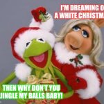Kermit and Miss Piggy | I'M DREAMING OF A WHITE CHRISTMAS! THEN WHY DON'T YOU JINGLE MY BALLS BABY! | image tagged in kermit and miss piggy | made w/ Imgflip meme maker