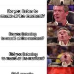 Vince McMahon 5 tier | Are you listening to music at the moment? Do you listen to music at the moment? Do you listening to music at the moment? Did you listening to music at the moment? Did music listening to you at the moment? | image tagged in vince mcmahon 5 tier | made w/ Imgflip meme maker