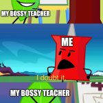 My School in a Nutshell | Everybody
listens to
me! MY BOSSY TEACHER; ME; MY BOSSY TEACHER; >:( | image tagged in bfdi i doubt it,funny memes,memes,relatable,relatable memes,bfdi | made w/ Imgflip meme maker