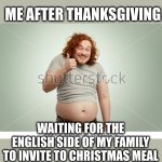 Two meals cooked for me! | ME AFTER THANKSGIVING; WAITING FOR THE ENGLISH SIDE OF MY FAMILY TO INVITE TO CHRISTMAS MEAL | image tagged in happy fat man template,thanksgiving,christmas,meal,oh wow are you actually reading these tags | made w/ Imgflip meme maker