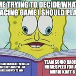 It's hard to decide | ME TRYING TO DECIDE WHAT RACING GAME I SHOULD PLAY; TEAM SONIC RACING
NHRA:SPEED FOR ALL
MARIO KART 8; CRASH TEAM RACING:NITRO FUELED 
STREET OUTLAWS:THE LIST
CARS 3:DRIVEN TO WIN | image tagged in cross eyed spongebob,crash bandicoot,sonic the hedgehog,mario kart | made w/ Imgflip meme maker