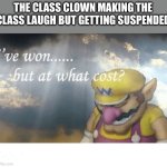 Eeeeeee | THE CLASS CLOWN MAKING THE CLASS LAUGH BUT GETTING SUSPENDED | image tagged in wario sad | made w/ Imgflip meme maker