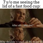 I always did this | 7 y/o me seeing the lid of a fast food cup:; Why shouldn’t I push all the holes in? | image tagged in after all why not | made w/ Imgflip meme maker