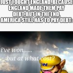 I've won but at what cost | AMERICA AFTER IT JUST FOUGHT ENGLAND, BECAUSE ENGLAND MADE THEM PAY DEBT, BUT IN THE END, AMERICA STILL HAS TO PAY DEBT: | image tagged in i've won but at what cost | made w/ Imgflip meme maker