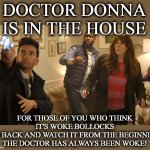 Doctor Who. Donna Doctor. | DOCTOR DONNA IS IN THE HOUSE; FOR THOSE OF YOU WHO THINK IT'S WOKE BOLLOCKS
GO BACK AND WATCH IT FROM THE BEGINNING
THE DOCTOR HAS ALWAYS BEEN WOKE! | image tagged in doctor who donna doctor | made w/ Imgflip meme maker