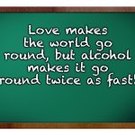 Love | Love makes the world go round, but alcohol makes it go round twice as fast! | image tagged in green blank blackboard | made w/ Imgflip meme maker