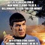 spock phone | IT IS ILLOGICAL FOR A MAN WHO CLAIMS TO BE A BILLIONAIRE TO ASK YOU FOR MONEY; MEMEs by Dan Campbell; HE'S EITHER LYING ABOUT NEEDING YOUR MONEY, OR HE IS LYING ABOUT BEING A BILLIONAIRE | image tagged in spock phone | made w/ Imgflip meme maker