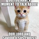 do you? | DO YOU HAVE A MOMENT TO TALK ABOUT; OUR LORD AND SAVIOR JESUS CHRIST | image tagged in memes,cute cat | made w/ Imgflip meme maker
