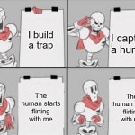 Papyrus' plan to capture a human, join the royal guard, and make a lot of friends | I build a trap; I capture a human; The human starts flirting with me; The human starts flirting with me | image tagged in papyrus plan | made w/ Imgflip meme maker