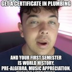 College Truth #8 - College takes a while because you WANT to spend years in classes that don't apply to your career? | WHEN YOUR GOING TO A COMMUNITY COLLEGE TO GET A CERTIFICATE IN PLUMBING; AND YOUR FIRST SEMESTER IS WORLD HISTORY, PRE-ALGEBRA, MUSIC APPRECIATION, ENGLISH LITERATURE, AND INTRODUCTION TO CHEMISTRY? | image tagged in college,life,expectation vs reality,hard choice to make,job,in the future | made w/ Imgflip meme maker