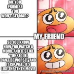 I shouldn't promise | ME:YOU PROMISE YOU WON'T GET MAD? MY FRIEND; SO YOU KNOW HOW YOU WATCH A MOVIE AND IT'S LIKE "THE SEQUEL CAN'T BE WORSE!" AND IT IS? WELL IT'S LIKE THE TENTH MOVIE | image tagged in i shouldn't promise | made w/ Imgflip meme maker