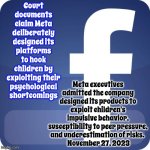 Facebook | Court documents claim Meta deliberately designed its platforms to hook children by exploiting their psychological shortcomings; Meta executives admitted the company designed its products to exploit children's impulsive behavior, susceptibility to peer pressure, and underestimation of risks. 
 November 27, 2023 | image tagged in facebook,child abuse,exploitation of children,exploitation,atrocious behavior,memes | made w/ Imgflip meme maker