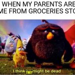 I think he might be dead | ME WHEN MY PARENTS ARENT HOME FROM GROCERIES STORE:; THEY | image tagged in i think he might be dead,grocery store,parents | made w/ Imgflip meme maker