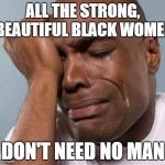 black man crying | ALL THE STRONG, BEAUTIFUL BLACK WOMEN DON'T NEED NO MAN | image tagged in black man crying | made w/ Imgflip meme maker