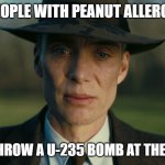 Fax | PEOPLE WITH PEANUT ALLERGY; WHEN I THROW A U-235 BOMB AT THERE HOUSE | image tagged in oppenheimer death stare | made w/ Imgflip meme maker