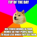 Meme advice | TIP OF THE DAY; USE FEWER WORDS IN YOUR MEMES SO THAT PEOPLE HAVE TO READ LESS WHEN THEY SEE THEM | image tagged in memes,advice doge | made w/ Imgflip meme maker