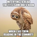 Snooping on people's books | ME, TRYING TO READ THE TITLE SOMEONE'S BOOK; WHEN I SEE THEM READING IN THE COMMUTE | image tagged in upside down owl look | made w/ Imgflip meme maker