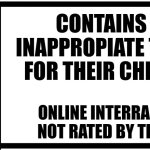 For adults to look at also kids | CONTAINS NO INAPPROPIATE THINGS FOR THEIR CHILDREN; ONLINE INTERRACTIONS NOT RATED BY THE ESRB | image tagged in esrb rating box now bigger | made w/ Imgflip meme maker