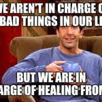 Ross Humor based on my pain | WE AREN'T IN CHARGE OF THE BAD THINGS IN OUR LIVES; BUT WE ARE IN CHARGE OF HEALING FROM IT | image tagged in ross humor based on my pain | made w/ Imgflip meme maker