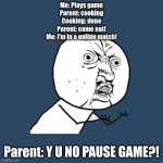 Image Title | Me: Plays game
Parent: cooking
Cooking: done
Parent: come eat!
Me: I'm in a online match! Parent: Y U NO PAUSE GAME?! | image tagged in memes,y u no | made w/ Imgflip meme maker