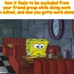 its just really painful kinda for me. :( | how it feels to be excluded from your friend group while doing work in school, and now you gotta work alone: | image tagged in spongebob coffee,fun,funny,memes,spongebob,school | made w/ Imgflip meme maker