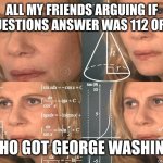 Calculating meme | ALL MY FRIENDS ARGUING IF THE QUESTIONS ANSWER WAS 112 OR 108.5; ME WHO GOT GEORGE WASHINGTON | image tagged in calculating meme | made w/ Imgflip meme maker