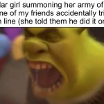 She always gets the entire group of students in the room to beat up any guy who makes her mad | A popular girl summoning her army of friends after one of my friends accidentally trips her in the lunch line (she told them he did it on purpose): | image tagged in shrek screaming,popular girls,school,friends | made w/ Imgflip meme maker