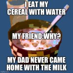 Bowl with cereal and water in it | I EAT MY CEREAL WITH WATER; MY FRIEND:WHY? MY DAD NEVER CAME HOME WITH THE MILK | image tagged in bowl with cereal and water in it | made w/ Imgflip meme maker