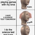 Kalm Panik Kalm | I am playing games with my bros; I HAVE A SCIENCE TEST TOMORROW; I do the science test and turns out, it's easy:D | image tagged in kalm panik kalm | made w/ Imgflip meme maker