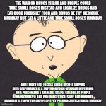 South Park Mmmkay | THE WAR ON DRUGS IS BAD AND PEOPLE COULD TAKE SMALL DOSES INSTEAD AND LEGALIZE DRUGS AND EAT GOOD FOODS LET FOOD AND DRUGS BE THY MEDICINE MMMKAY BUT EAT A LITTLE AND TAKE SMALL DOSES MMMKAY; AND I DON'T LIKE EXCESS SUGAR MYSELF, SIPPING BEER RESPONSIBLY IS A SUPERIOR FORM OF SUGAR DEPENDING ON A PERSON AND A VALUABLE STAPLE SO LONG AS PEOPLE REMAIN CIVILIZED, AND PHARMACEUTICALS ARE BAD MMMKAY. ADDERALL IS LIKELY THE ONLY EXCELLENT PHARMACEUTICAL DRUG MMMKAY | image tagged in south park mmmkay | made w/ Imgflip meme maker