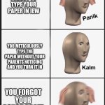 panik | YOU FORGOT TO TYPE YOUR PAPER IN IEW; YOU METICULOUSLY TYPE THE PAPER WITHOUT YOUR PARENTS NOTICING AND YOU TURN IT IN; YOU FORGOT YOUR ROUGH DRAFT | image tagged in panik-kalm-panik | made w/ Imgflip meme maker
