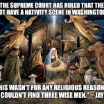 Nativity Scene | "THE SUPREME COURT HAS RULED THAT THEY CANNOT HAVE A NATIVITY SCENE IN WASHINGTON, D.C. THIS WASN'T FOR ANY RELIGIOUS REASONS. THEY COULDN'T FIND THREE WISE MEN." ~ JAY LENO | image tagged in nativity scene | made w/ Imgflip meme maker
