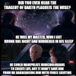 Sidious Confession | IF PALPATINE WAS BEING HONEST WITH ANAKIN; DID YOU EVER HEAR THE TRAGEDY OF DARTH PLAGUEIS THE WISE? HE WAS MY MASTER, WHO I GOT DRUNK ONE NIGHT AND MURDERED IN HIS SLEEP; HE COULD MANIPULATE MIDICHOLORIANS TO CREATE LIFE, BUT IT DIDN'T SAVE HIM FROM ME BARBEQUEING HIM WITH FORCE LIGHTING; DID YOU JUST ADMIT TO ME THAT YOU ARE A SITH? YEAH, KINDA HOW ELSE DO YOU THINK I WOULD KNOW SOMETHING ABOUT THE SITH EVEN THE JEDI COUNCIL PROBABLY DON'T? | image tagged in have you heard the tragedy of darth plagueis the wise,anakin skywalker,palpatine,palpatine ironic,darth sidious | made w/ Imgflip meme maker