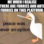 Help | ME WHEN I REALISE THERE ARE FURRIES AND ANTI FURRIES ON THIS PLATFORM: | image tagged in peace was never an option,furry,anti furry,pain,suffering,end my suffering | made w/ Imgflip meme maker
